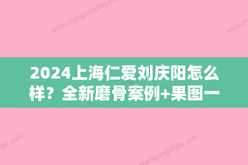 2024上海仁爱刘庆阳怎么样？全新磨骨案例+果图一览