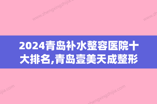 2024青岛补水整容医院十大排名,青岛壹美天成整形医院名满天下(青岛好的整容医院)