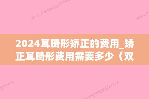 2024耳畸形矫正的费用_矫正耳畸形费用需要多少（双耳畸形治疗费需要多少）