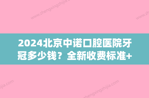 2024北京中诺口腔医院牙冠多少钱？全新收费标准+案例分享(中诺口腔矫正牙齿要多少钱)