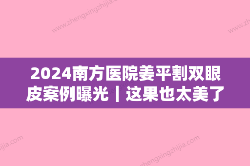 2024南方医院姜平割双眼皮案例曝光｜这果也太美了吧