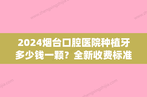 2024烟台口腔医院种植牙多少钱一颗？全新收费标准+案例一览(烟台市口腔医院种牙多少钱)