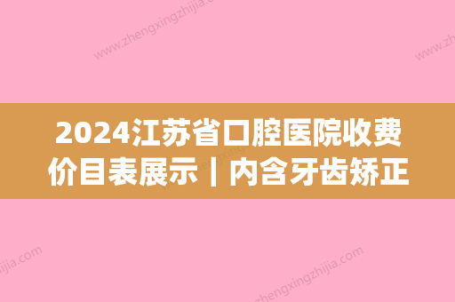 2024江苏省口腔医院收费价目表展示｜内含牙齿矫正果图(江苏省口腔正畸价格)