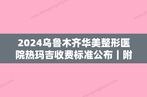 2024乌鲁木齐华美整形医院热玛吉收费标准公布｜附真人体验果图