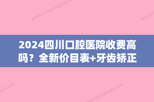 2024四川口腔医院收费高吗？全新价目表+牙齿矫正案例公布(成都2024年牙科收费价目表)