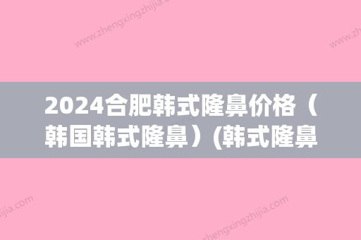 2024合肥韩式隆鼻价格（韩国韩式隆鼻）(韩式隆鼻需要多少钱)