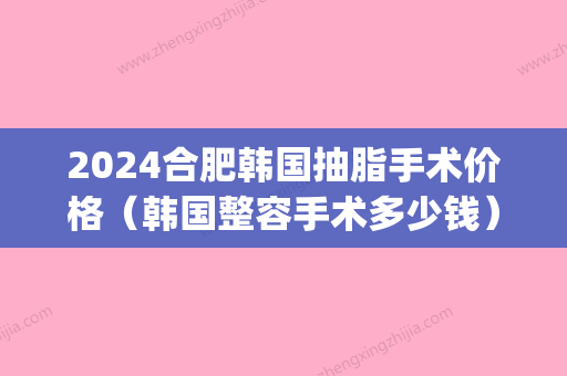 2024合肥韩国抽脂手术价格（韩国整容手术多少钱）(韩式整容手术价格)