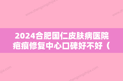 2024合肥国仁皮肤病医院疤痕修复中心口碑好不好（合肥国仁皮肤病医院有限公司）