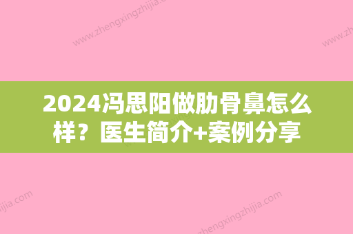 2024冯思阳做肋骨鼻怎么样？医生简介+案例分享