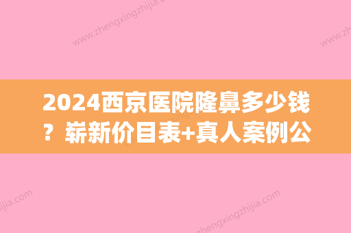 2024西京医院隆鼻多少钱？崭新价目表+真人案例公布(西京医院隆鼻价格表)