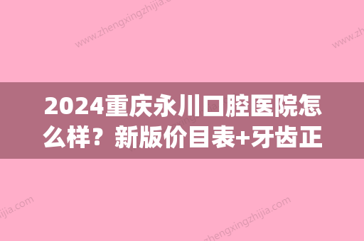 2024重庆永川口腔医院怎么样？新版价目表+牙齿正畸案例展示(重庆永川矫正牙齿价格)