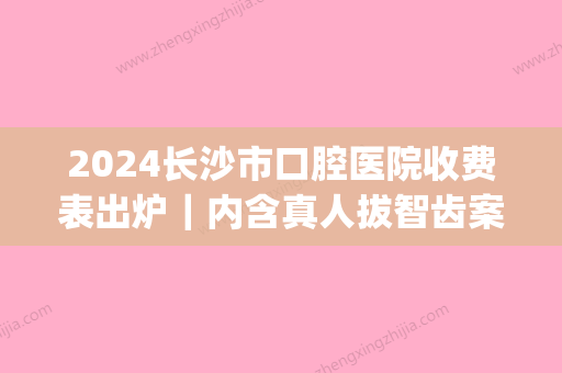 2024长沙市口腔医院收费表出炉｜内含真人拔智齿案例(长沙三甲医院拔智齿收费标准)