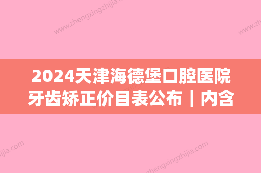 2024天津海德堡口腔医院牙齿矫正价目表公布｜内含矫正果图(天津牙齿矫正多少钱海德堡口腔医院网站)