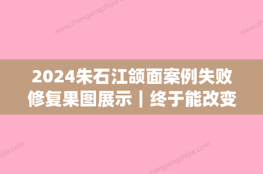 2024朱石江颌面案例失败修复果图展示｜终于能改变现状了(朱石江颌面案例失败案例有吗?)