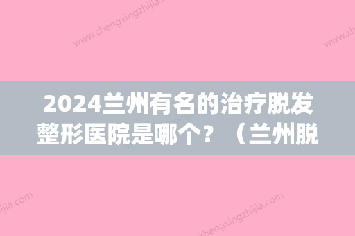 2024兰州有名的治疗脱发整形医院是哪个？（兰州脱发专科医院）(兰州哪个医院治脱发好)