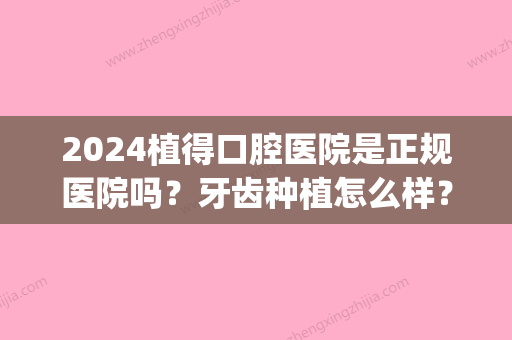 2024植得口腔医院是正规医院吗？牙齿种植怎么样？招牌案例展示(植得口腔医院是几级医院)