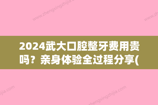 2024武大口腔整牙费用贵吗？亲身体验全过程分享(武大口腔整牙多少钱)