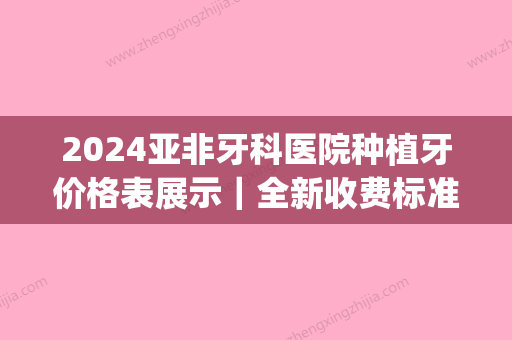 2024亚非牙科医院种植牙价格表展示｜全新收费标准+案例展示(2024种牙多少钱)