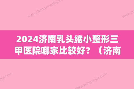 2024济南乳头缩小整形三甲医院哪家比较好？（济南比较大的整容医院）(济南公立的整形医院)