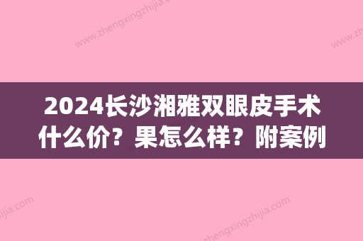 2024长沙湘雅双眼皮手术什么价？果怎么样？附案例(湘雅附二双眼皮价格)