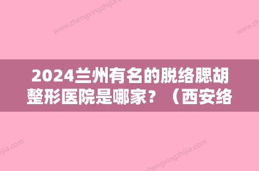 2024兰州有名的脱络腮胡整形医院是哪家？（西安络腮胡脱毛医院）