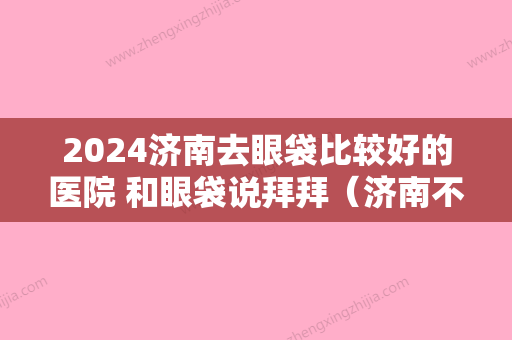 2024济南去眼袋比较好的医院 和眼袋说拜拜（济南不开刀去眼袋）