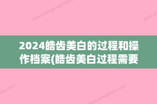 2024皓齿美白的过程和操作档案(皓齿美白过程需要多久)