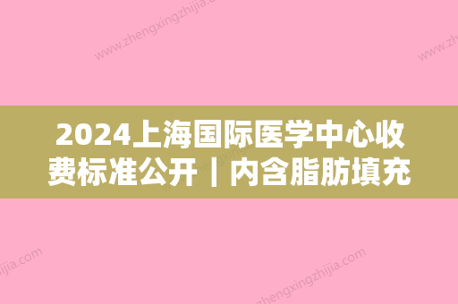 2024上海国际医学中心收费标准公开｜内含脂肪填充案例+果图