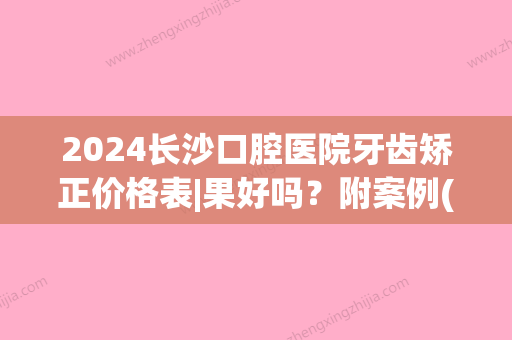 2024长沙口腔医院牙齿矫正价格表|果好吗？附案例(长沙市口腔医院整牙费用)