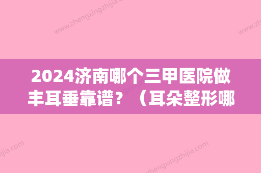 2024济南哪个三甲医院做丰耳垂靠谱？（耳朵整形哪个医院比较好）(山东耳朵整形医院排名)