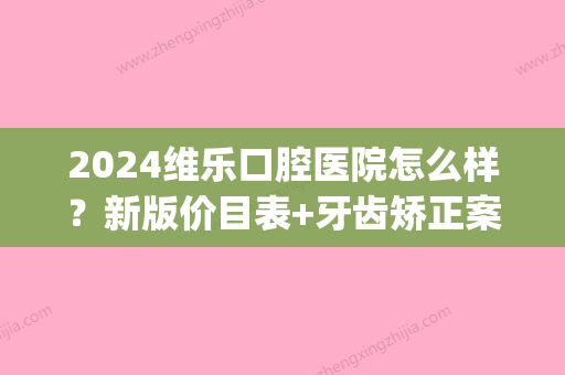 2024维乐口腔医院怎么样？新版价目表+牙齿矫正案例展示(上海维乐口腔价目表)