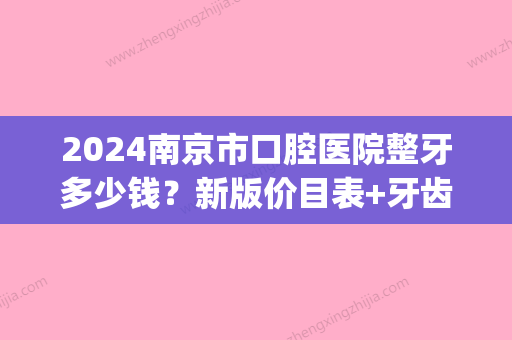 2024南京市口腔医院整牙多少钱？新版价目表+牙齿矫正案例分享~(南京牙齿矫正价格是多少)