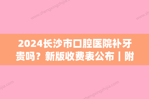 2024长沙市口腔医院补牙贵吗？新版收费表公布｜附亲身补牙细节(长沙湘雅口腔医院补牙多少钱一颗)