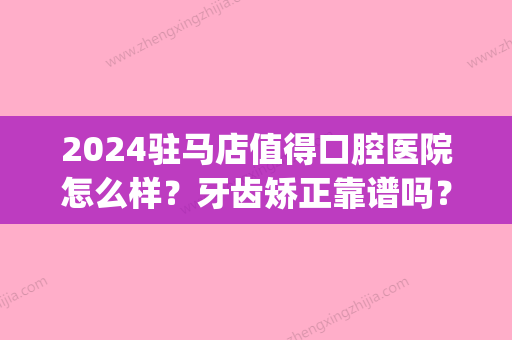 2024驻马店值得口腔医院怎么样？牙齿矫正靠谱吗？附招牌案例(驻马店牙齿矫正哪家好)