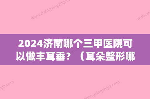 2024济南哪个三甲医院可以做丰耳垂？（耳朵整形哪个医院比较好）(山东耳朵整形医院排名)