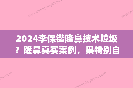 2024李保锴隆鼻技术垃圾？隆鼻真实案例，果特别自然~(隆鼻成功的案例)