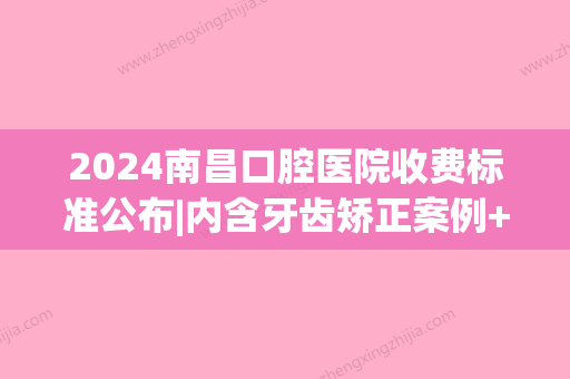 2024南昌口腔医院收费标准公布|内含牙齿矫正案例+感悟(南昌口腔医院牙齿矫正价格)