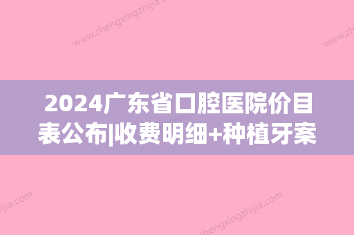 2024广东省口腔医院价目表公布|收费明细+种植牙案例一览(广东省口腔医院种牙的价格)