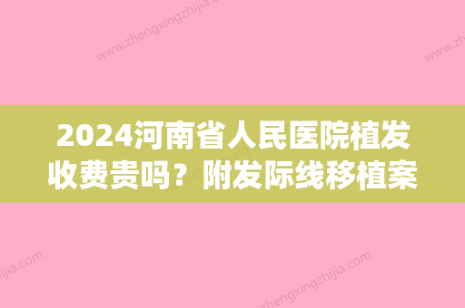 2024河南省人民医院植发收费贵吗？附发际线移植案例(河南省人民医院植发价格)