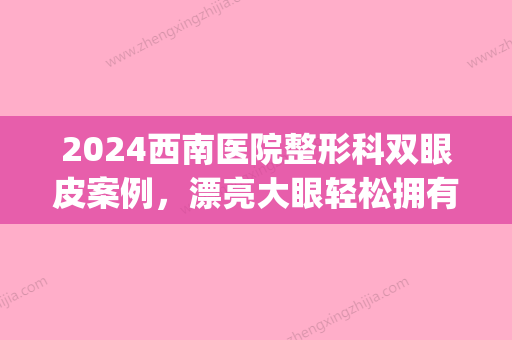 2024西南医院整形科双眼皮案例，漂亮大眼轻松拥有~(西南医院美容整形科双眼皮价格)