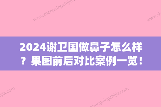 2024谢卫国做鼻子怎么样？果图前后对比案例一览！(谢卫国做鼻子效果图)