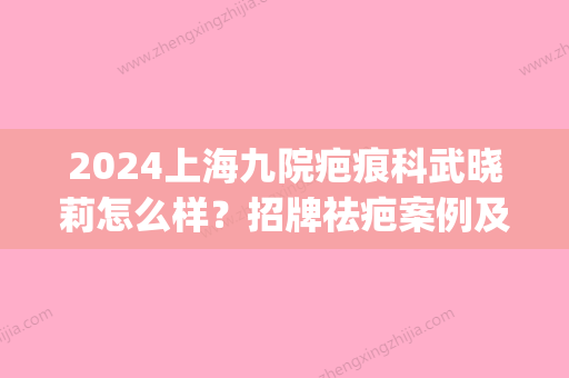 2024上海九院疤痕科武晓莉怎么样？招牌祛疤案例及果图展示(上海九院疤痕门诊)