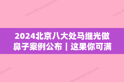 2024北京八大处马继光做鼻子案例公布｜这果你可满意？(马继光鼻子做得怎么样)