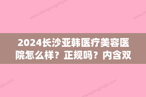 2024长沙亚韩医疗美容医院怎么样？正规吗？内含双眼皮案例(长沙亚韩医学整形美容医院怎么样)