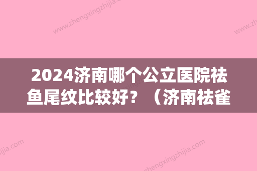 2024济南哪个公立医院祛鱼尾纹比较好？（济南祛雀斑哪家医院好）(济南正规的祛斑三甲医院)