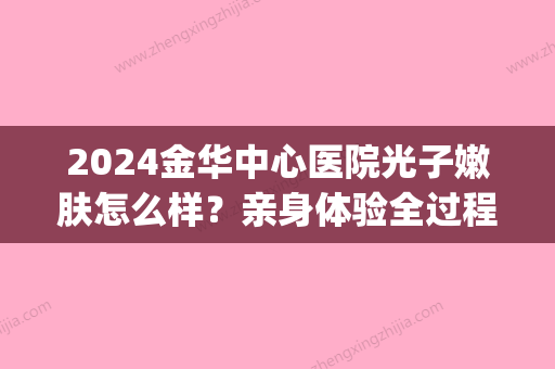 2024金华中心医院光子嫩肤怎么样？亲身体验全过程集中展示(金华市中心医院光子嫩肤)