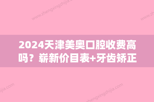 2024天津美奥口腔收费高吗？崭新价目表+牙齿矫正案例公布(美奥口腔医院牙齿矫正价格)