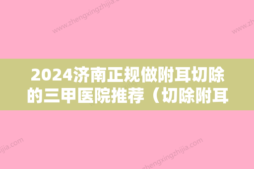 2024济南正规做附耳切除的三甲医院推荐（切除附耳三甲医院一要住院吗）