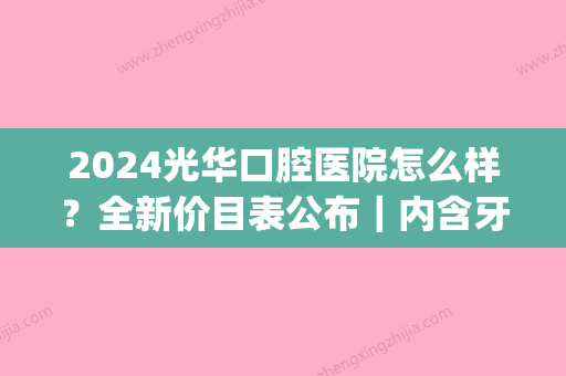 2024光华口腔医院怎么样？全新价目表公布｜内含牙齿矫正案例(光华口腔医院收费价目表)