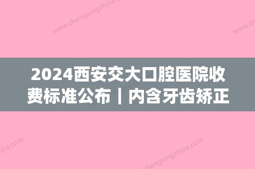 2024西安交大口腔医院收费标准公布｜内含牙齿矫正案例+果图(西安交大口腔牙周治疗费用)